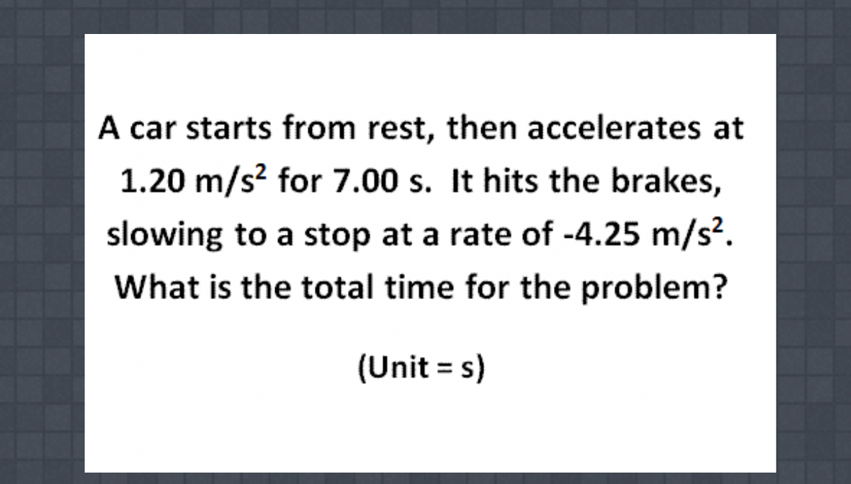 A car starts from rest, then accelerates at
1.20 m/s? for 7.00 s. It hits the brakes,
slowing to a stop at a rate of -4.25 m/s².
What is the total time for the problem?
(Unit = s)

