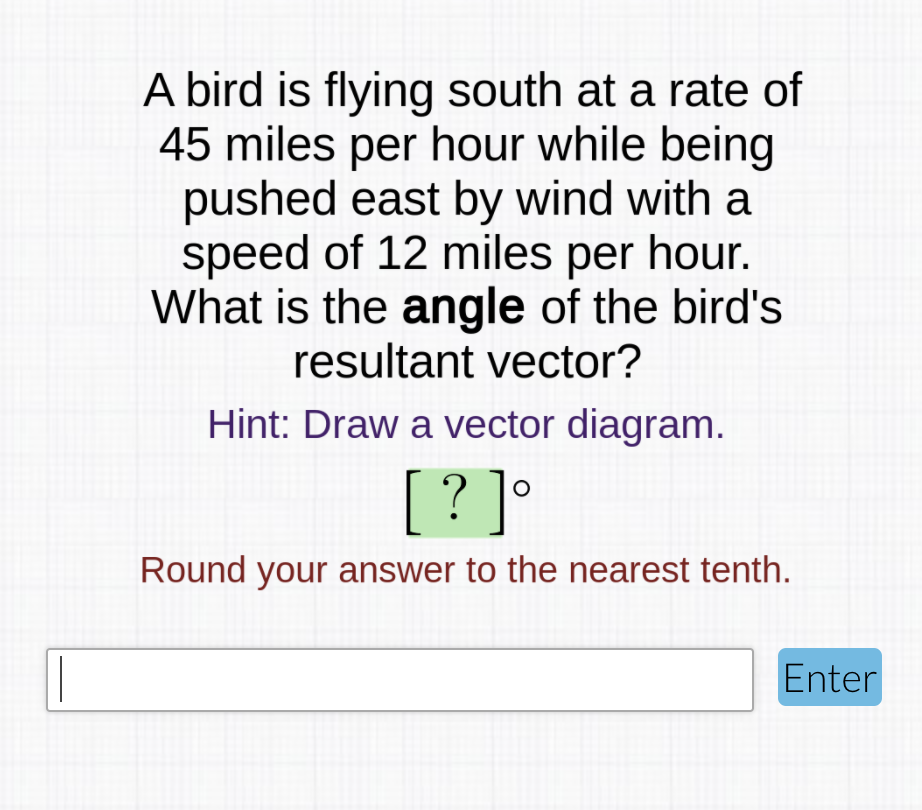A bird is flying south at a rate of
45 miles per hour while being
pushed east by wind with a
speed of 12 miles per hour.
What is the angle of the bird's
resultant vector?
Hint: Draw a vector diagram.
[? ]
•
Round your answer to the nearest tenth.
Enter

