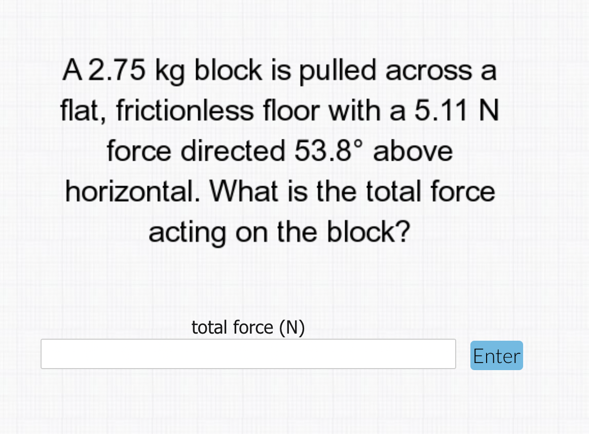 A 2.75 kg block is pulled across a
flat, frictionless floor with a 5.11 N
force directed 53.8° above
horizontal. What is the total force
acting on the block?
total force (N)
Enter
