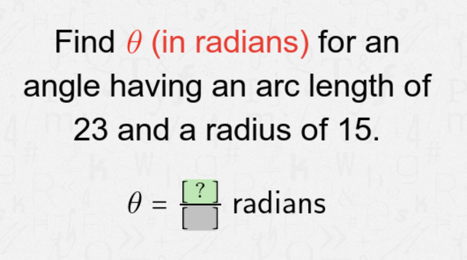 Find 0 (in radians) for an
angle having an arc length of
23 and a radius of 15.
0 =
?
radians
