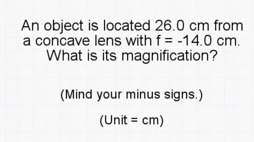 An object is located 26.0 cm from
a concave lens with f = -14.0 cm.
What is its magnification?
(Mind your minus signs.)
(Unit = cm)
%3D
