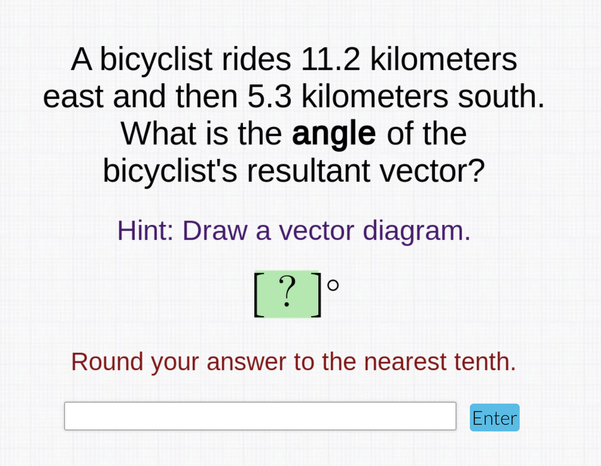 A bicyclist rides 11.2 kilometers
east and then 5.3 kilometers south.
What is the angle of the
bicyclist's resultant vector?
Hint: Draw a vector diagram.
[ ?]°
Round your answer to the nearest tenth.
Enter
