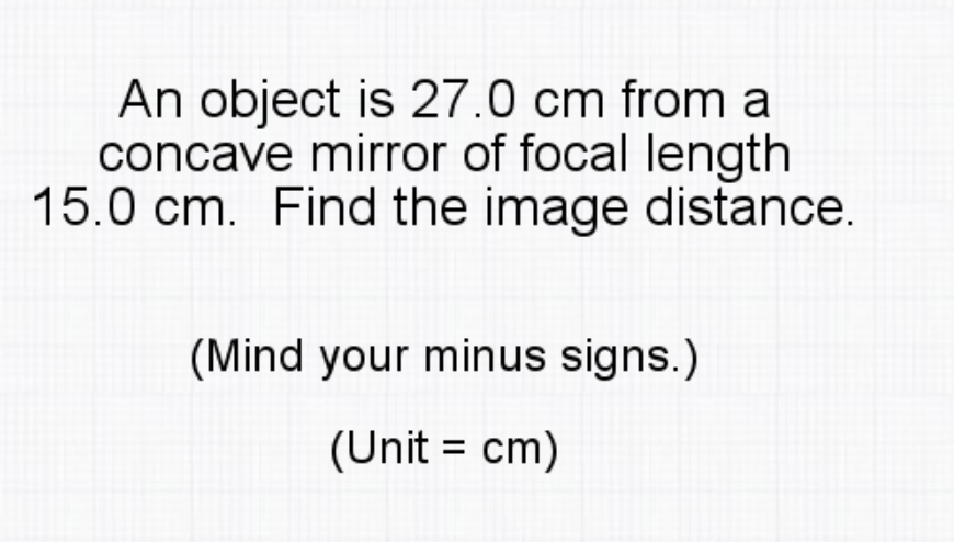 An object is 27.0 cm from a
concave mirror of focal length
15.0 cm. Find the image distance.
(Mind your minus signs.)
(Unit = cm)
