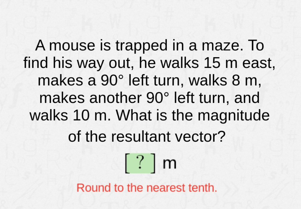 A mouse is trapped in a maze. To
find his way out, he walks 15 m east,
makes a 90° left turn, walks 8 m,
makes another 90° left turn, and
walks 10 m. What is the magnitude
of the resultant vector?
[?]m
Round to the nearest tenth.
