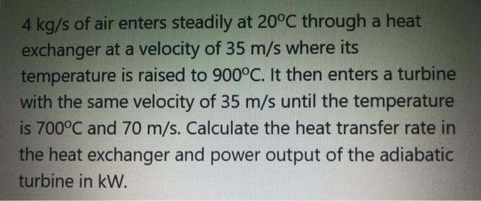 4 kg/s of air enters steadily at 20°C through a heat
exchanger at a velocity of 35 m/s where its
temperature is raised to 900°C. It then enters a turbine
with the same velocity of 35 m/s until the temperature
is 700°C and 70 m/s. Calculate the heat transfer rate in
the heat exchanger and power output of the adiabatic
turbine in kW.
