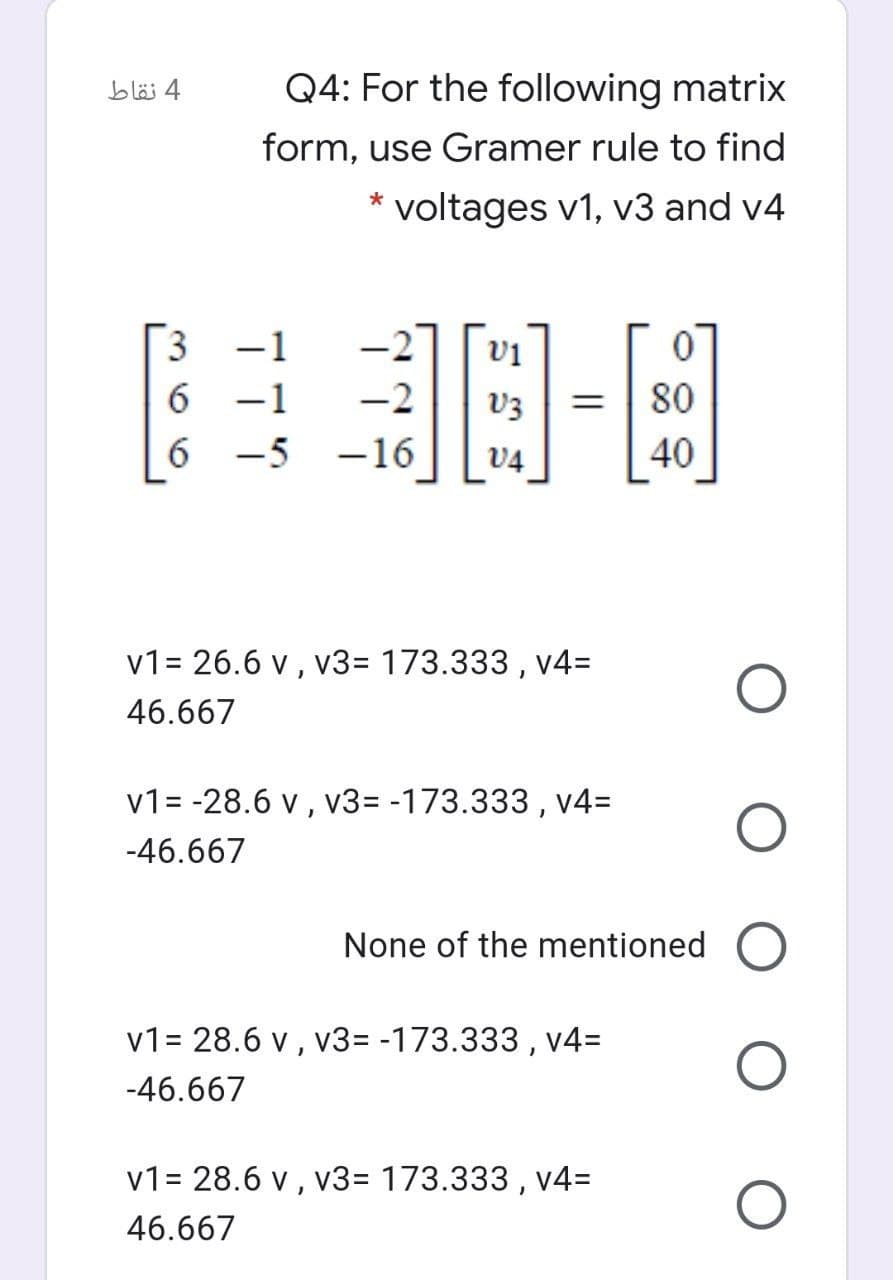 4 نقاط
Q4: For the following matrix
form, use Gramer rule to find
* voltages v1, v3 and v4
3
-2
vi
6.
-1
-2
80
6 -5 -16
V4
40
v1= 26.6 v , v3=D 173.333 , v4=
46.667
v1= -28.6 v, v3= -173.333 , v4=
-46.667
None of the mentioned O
v1= 28.6 v , v3= -173.333 , v4=
-46.667
v1= 28.6 v ,
v3= 173.333 , v4=
46.667
