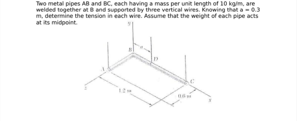 Two metal pipes AB and BC, each having a mass per unit length of 10 kg/m, are
welded together at B and supported by three vertical wires. Knowing that a = 0.3
m, determine the tension in each wire. Assume that the weight of each pipe acts
at its midpoint.
1B
1.2 m
0.6 m
