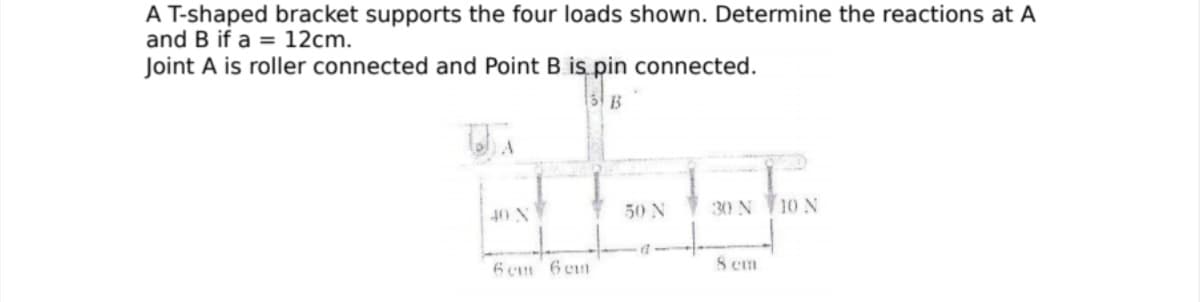 A T-shaped bracket supports the four loads shown. Determine the reactions at A
and B if a = 12cm.
Joint A is roller connected and Point B is pin connected.
B
50 N
30 N 10 N
40 N
6 cm 6 em
8 cm
