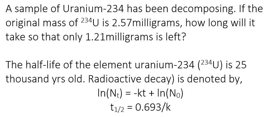 A sample of Uranium-234 has been decomposing. If the
original mass of 234U is 2.57milligrams, how long will it
take so that only 1.21milligrams is left?
The half-life of the element uranium-234 (234U) is 25
thousand yrs old. Radioactive decay) is denoted by,
In(N;) = -kt + In(No)
t1/2 = 0.693/k

