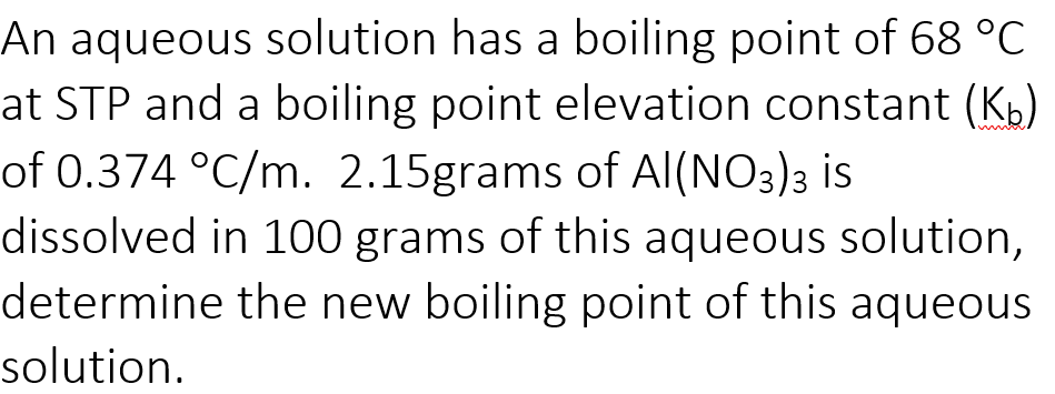 An aqueous solution has a boiling point of 68 °C
at STP and a boiling point elevation constant (Kb)
of 0.374 °C/m. 2.15grams of Al(NO3)3 is
dissolved in 100 grams of this aqueous solution,
determine the new boiling point of this aqueous
solution.
