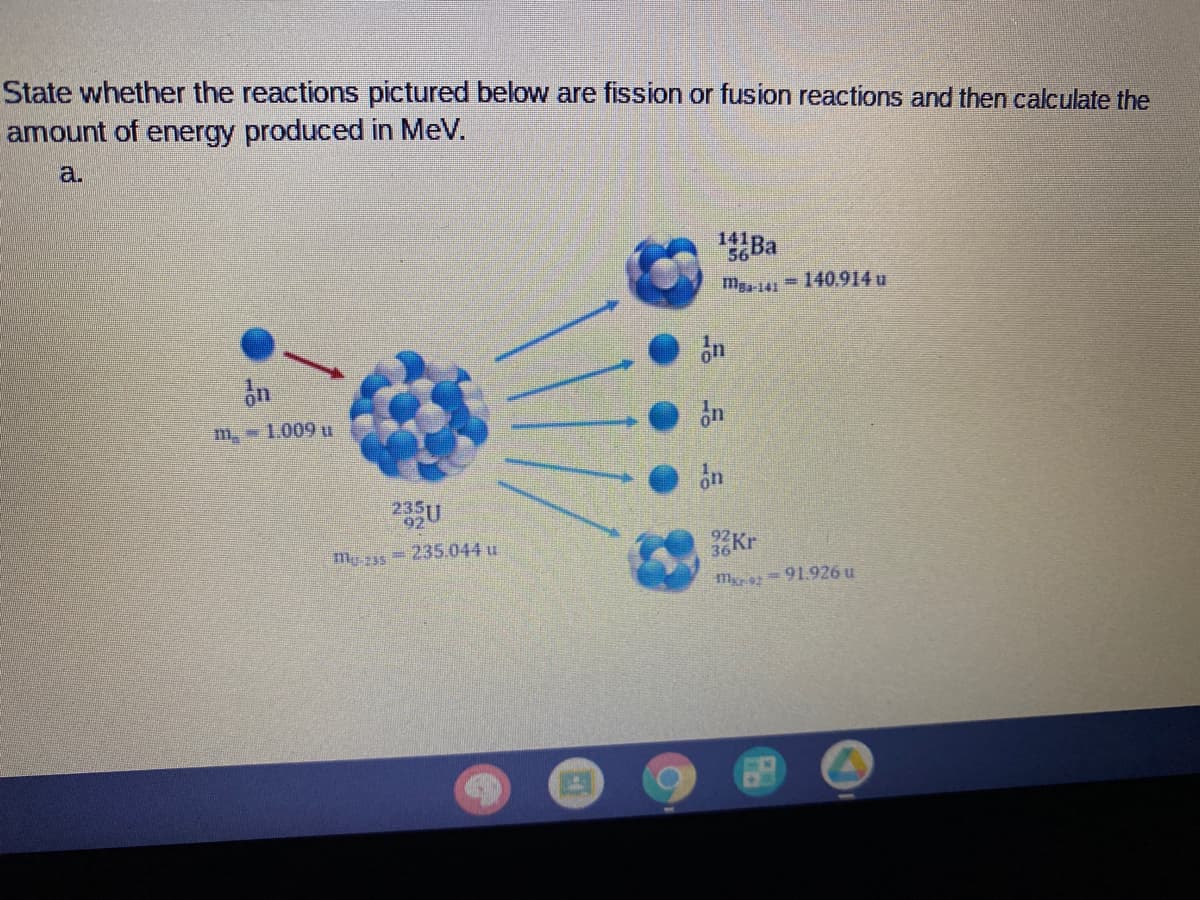 State whether the reactions pictured below are fission or fusion reactions and then calculate the
amount of energy produced in MeV.
a.
141
Ba
m-141 140.914 u
m 1.009 u
on
my z55
- 235.044 u
Kr
m = 91.926 u
