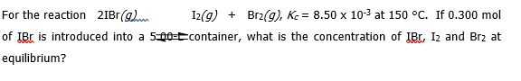 For the reaction 2IB1(g)
I2(g) + Brz(g), K = 8.50 x 10-3 at 150 °C. If 0.300 mol
of IBr is introduced into a 5e-Econtainer, what is the concentration of IBr, I2 and Brz at
equilibrium?
