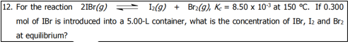 12. For the reaction 2IBr(g) = 2(9) + Br2(g), Ke = 8.50 x 10 at 150 °C. If 0.300
mol of IBr is introduced into a 5.00-L container, what is the concentration of IBr, Iz and Br2
at equilibrium?
