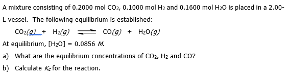 A mixture consisting of 0.2000 mol CO2, 0.1000 mol Hz and 0.1600 mol H20 is placed in a 2.00-
L vessel. The following equilibrium is established:
CO2(amt H2(g)
co(g) + H20(g)
At equilibrium, [H20] = 0.0856 M.
a) What are the equilibrium concentrations of CO2, H2 and CO?
b) Calculate kKe for the reaction.
