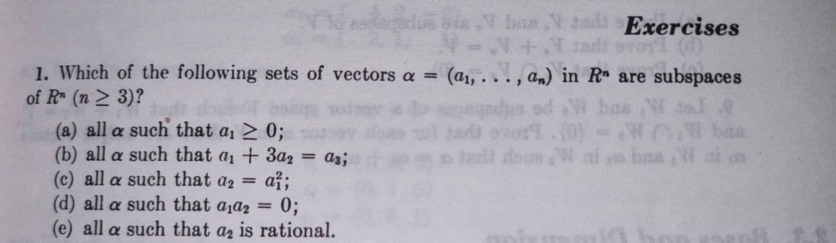 daedua bia Y bas V tadd s Exercises
1. Which of the following sets of vectors a = (a1, .
of R (n > 3)?
.., an) in R are subspaces
bas W 3sl.e
doub
(a) all a such that a1 > 0;
(b) all a such that a1 + 3a2
(c) all a such that a2
agedys ed W
Jads avor
.(0)-W N baa
a3;
doe W ni o ba a n
až;
(d) all a such that aja2 =
0;
(e) all a such that az is rational.
