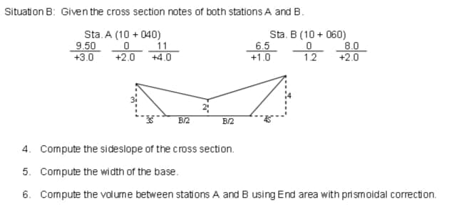 Situation B: Given the cross section notes of both stations A and B.
9.50
+3.0
Sta. A (10 + 040)
11
+4.0
Sta. B (10 + 060)
6.5
+1.0
8.0
+2.0
+2.0
12
2
B/2
B/2
4. Compute the sideslope of the cross section.
5. Compute the width of the base.
6. Compute the volume between stations A and B using End area with pri smoidal correction.
