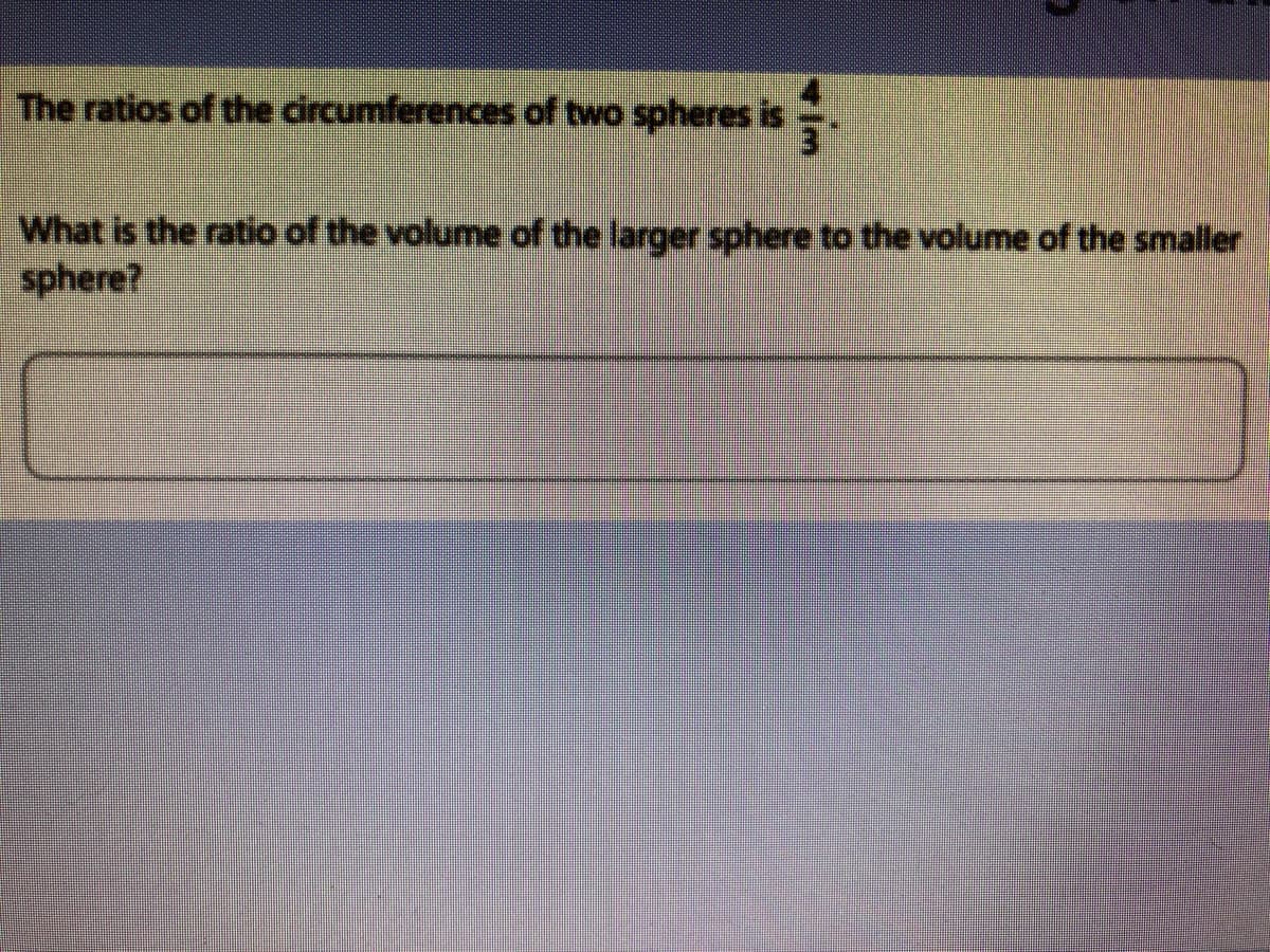 The ratios of the circumferences of two spheres is
What is the ratio of the volume of the larger sphere to the volume of the smaller
sphere?
