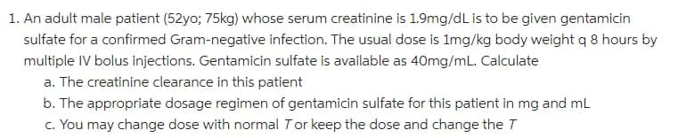 1. An adult male patient (52yo; 75kg) whose serum creatinine is 1.9mg/dL is to be given gentamicin
sulfate for a confirmed Gram-negative infection. The usual dose is 1mg/kg body weight q 8 hours by
multiple IV bolus injections. Gentamicin sulfate is available as 40mg/mL. Calculate
a. The creatinine clearance in this patient
b. The appropriate dosage regimen of gentamicin sulfate for this patient in mg and mL
c. You may change dose with normal Tor keep the dose and change the T
