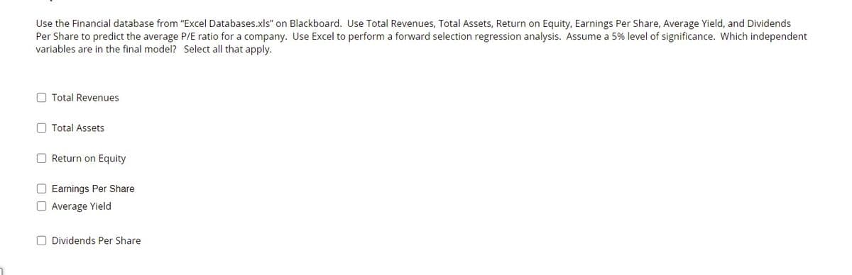 Use the Financial database from "Excel Databases.xls" on Blackboard. Use Total Revenues, Total Assets, Return on Equity, Earnings Per Share, Average Yield, and Dividends
Per Share to predict the average P/E ratio for a company. Use Excel to perform a forward selection regression analysis. Assume a 5% level of significance. Which independent
variables are in the final model? Select all that apply.
O Total Revenues
O Total Assets
O Return on Equity
O Earnings Per Share
O Average Yield
O Dividends Per Share
