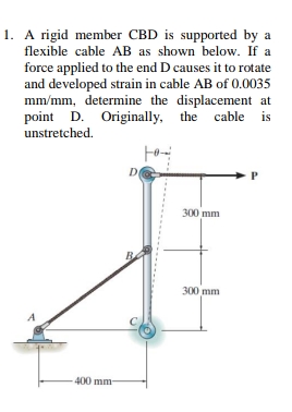 1. A rigid member CBD is supported by a
flexible cable AB as shown below. If a
force applied to the end D causes it to rotate
and developed strain in cable AB of 0.0035
mm/mm, determine the displacement at
point D. Originally, the cable is
unstretched.
D
300 mm
B
300 mm
400 mm-
