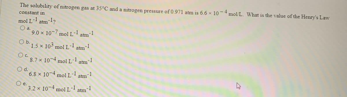 The solubility of nitrogen gas at 35°C and a nitrogen pressure of 0.971 atm is 6.6 x 10- mol/L. What is the value of the Henry's Law
constant in
mol L-l atm-1?
a.
9.0 x 10-/ mol L- atm
-1
O b. 1.5 x 103 mol L-1 atm-1
8.7 x 10-4 mol L-1
atm-1
O d.
6.8 x 10-4 molL-l atm1
O e.
3.2 x 10-4 moi
L- atm
-1
