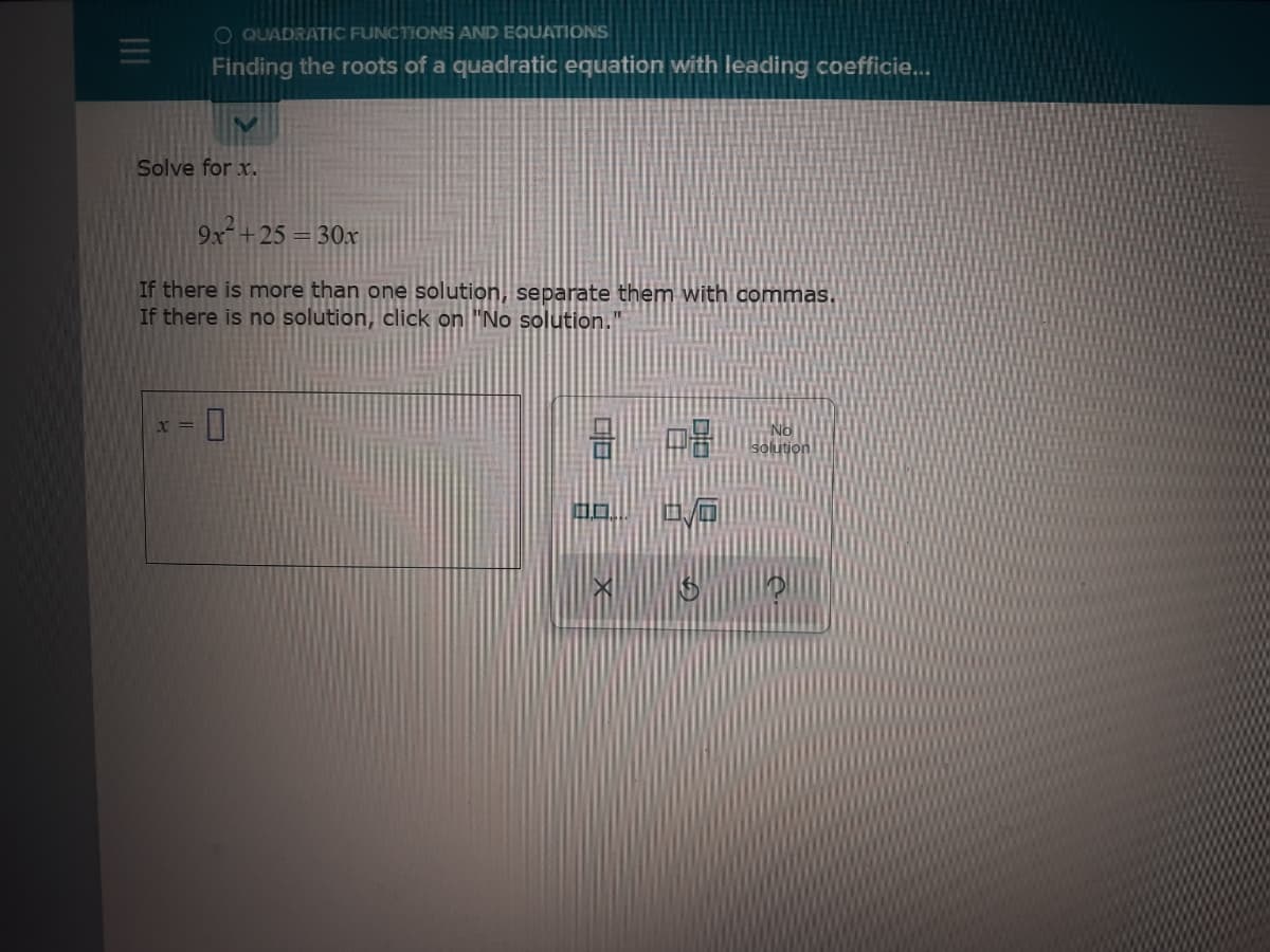 O QUADRATIC FUNCTIONS AND EQUATIONS
Finding the roots of a quadratic equation with leading coefficie...
Solve for x.
9x+25 = 30x
If there is more than one solution, separate them with commas.
If there is no solution, click on "No solution."
No
blution
X =
