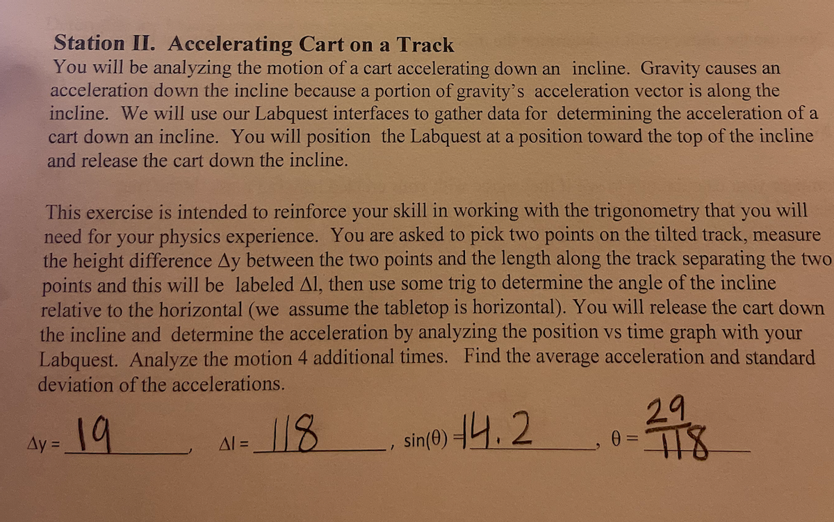 Station II. Accelerating Cart on a Track
You will be analyzing the motion of a cart accelerating down an incline. Gravity causes an
acceleration down the incline because a portion of gravity's acceleration vector is along the
incline. We will use our Labquest interfaces to gather data for determining the acceleration of a
cart down an incline. You will position the Labquest at a position toward the top of the incline
and release the cart down the incline.
This exercise is intended to reinforce your skill in working with the trigonometry that
you will
need for your physics experience. You are asked to pick two points on the tilted track, measure
the height difference Ay between the two points and the length along the track separating the two
points and this will be labeled Al, then use some trig to determine the angle of the incline
relative to the horizontal (we assume the tabletop is horizontal). You will release the cart down
the incline and determine the acceleration by analyzing the position vs time graph with your
Labquest. Analyze the motion 4 additional times. Find the average acceleration and standard
deviation of the accelerations.
19
sin(0) 44.2
Ay=
ΔΙ =
118
29
0 = 718