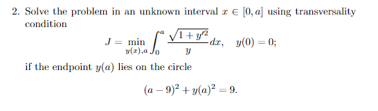 2. Solve the problem in an unknown interval r E [0, a] using transversality
condition
V1+ y²
-dr, y(0) = 0;
ra
J = min
y(1),a .
if the endpoint y(a) lies on the circle
(a – 9)² + y(a)² = 9.
