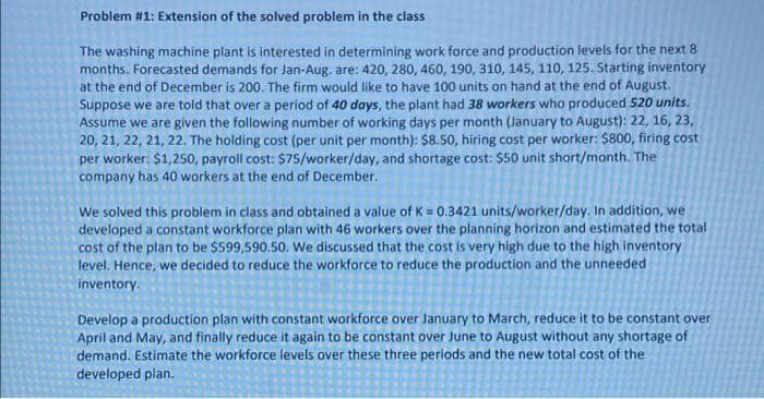 Problem #1: Extension of the solved problem in the class
The washing machine plant is interested in determining work force and production levels for the next 8
months. Forecasted demands for Jan-Aug, are: 420, 280, 460, 190, 310, 145, 110, 125. Starting inventory
at the end of December is 200. The firm would like to have 100 units on hand at the end of August.
Suppose we are told that over a period of 40 days, the plant had 38 workers who produced 520 units.
Assume we are given the following number of working days per month (January to August): 22, 16, 23,
20, 21, 22, 21, 22. The holding cost (per unit per month): $8.50, hiring cost per worker: $800, firing cost
per worker: $1,250, payroll cost: $75/worker/day, and shortage cost: $50 unit short/month. The
company has 40 workers at the end of December.
We solved this problem in class and obtained a value of K = 0.3421 units/worker/day. In addition, we
developed a constant workforce plan with 46 workers over the planning horizon and estimated the total
cost of the plan to be $599,590.50. We discussed that the cost is very high due to the high inventory
level. Hence, we decided to reduce the workforce to reduce the production and the unneeded
inventory.
Develop a production plan with constant workforce over January to March, reduce it to be constant over
April and May, and finally reduce it again to be constant over June to August without any shortage of
demand. Estimate the workforce levels over these three periods and the new total cost of the
developed plan.
