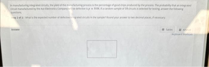 In manufacturing integrated circuits, the yield of the manufacturing process is the percentage of good chips produced by the process. The probability that an integrated
circuit manufactured by the Ace Electronics Company will be defective is p = 0.04. if a random sample of 18 circuits is selected for testing, answer the following
questions.
Step 2 of 2: What is the expected number of defective regrated circuits in the sample? Round your answer to two decimal places, if necessary.
Answer
Tables
Keyboard Shortcuts
