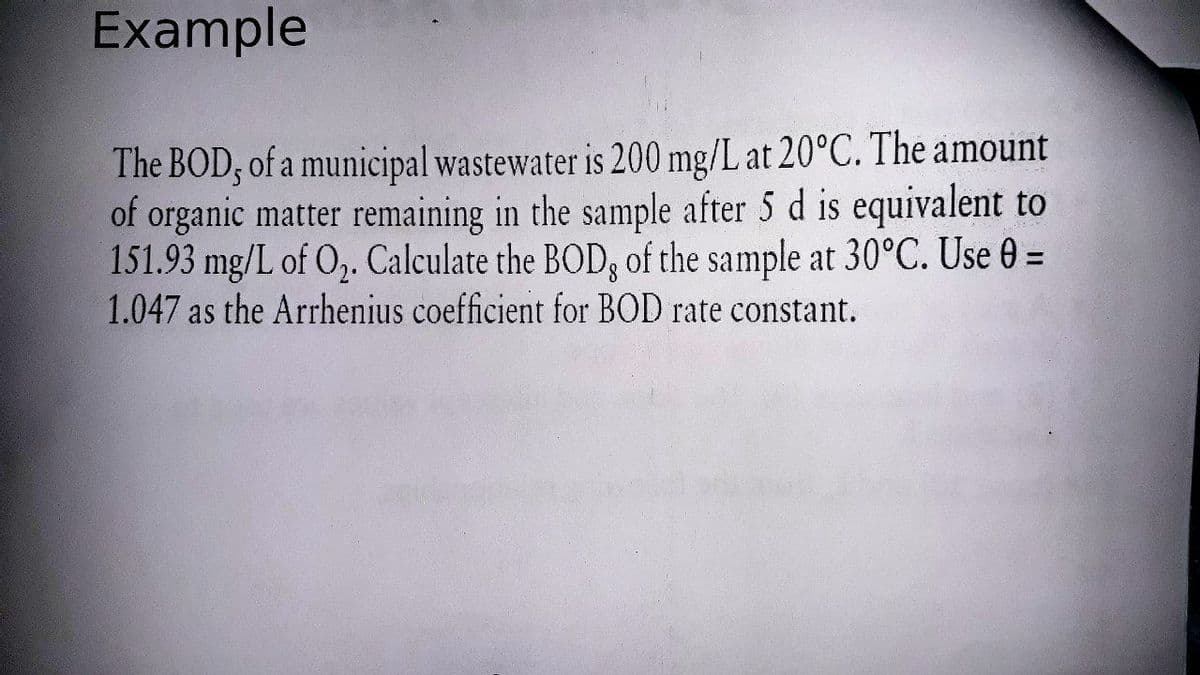 Example
The BOD; of a municipal wastewater is 200 mg/L at 20°C. The amount
of organic matter remaining in the sample after 5 d is equivalent to
151.93 mg/L of O,. Calculate the BOD, of the sample at 30°C. Use 0 =
1.047 as the Arrhenius coefficient for BOD rate constant.
%3|
