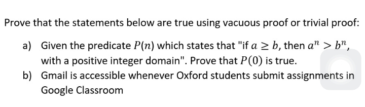 Prove that the statements below are true using vacuous proof or trivial proof:
a) Given the predicate P(n) which states that "if a 2 b, then a" > b",
with a positive integer domain". Prove that P(0) is true.
b) Gmail is accessible whenever Oxford students submit assignments in
Google Classroom

