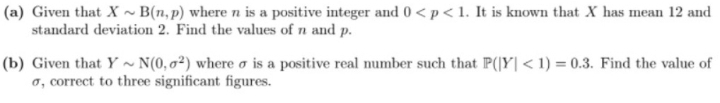 (a) Given that X ~ B(n, p) where n is a positive integer and 0 < p < 1. It is known that X has mean 12 and
standard deviation 2. Find the values of n and p.
(b) Given that Y ~ N(0,0²) where o is a positive real number such that P(|Y| < 1) = 0.3. Find the value of
o, correct to three significant figures.
