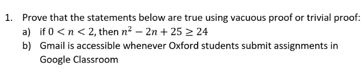 1. Prove that the statements below are true using vacuous proof or trivial proof:
a) if 0 <n < 2, then n2 – 2n + 25 > 24
b) Gmail is accessible whenever Oxford students submit assignments in
Google Classroom
