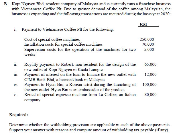 B. Kopi Nguyen Bhd, resident company of Malaysia and is currently runs a franchise business
with Vietnamese Coffee Plt. Due to greater demand of the coffee among Malaysian, the
business is expanding and the following transactions are incurred during the basis year 2020:
RM
i Payment to Vietnamese Coffee Plt for the following:
Cost of special coffee machines
Installation costs for special coffee machines
Supervision costs for the operation of the machines for two
weeks
250,000
70,000
5,000
Royalty payment to Robert, non-resident for the design of the
new outlet of Kopi Nguyen in Kuala Lumpur
Payment of interest on the loan to finance the new outlet with
CIMB Bank Bhd, a licensed bank in Malaysia
iv.
11.
65,000
111.
12,000
Payment to Hyun Bin, a Korean artist during the launching of 100,000
the new outlet. Hyun Bin is an ambassador of the product.
Rental of special espresso machine from La Coffee, an Italian
V.
80,000
company.
Required:
Determine whether the withholding provision are applicable in each of the above payments.
Support your answer with reasons and compute amount of withholding tax payable (if any).
