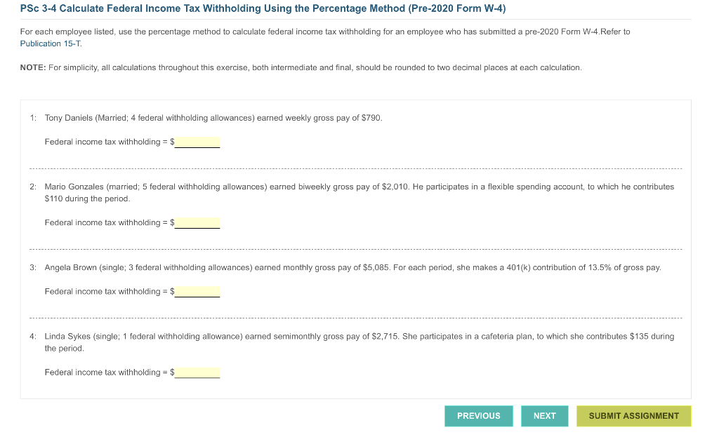 PSc 3-4 Calculate Federal Income Tax Withholding Using the Percentage Method (Pre-2020 Form W-4)
For each employee listed, use the percentage method to calculate federal income tax withholding for an employee who has submitted a pre-2020 Form W-4.Refer to
Publication 15-T.
NOTE: For simplicity, all calculations throughout this exercise, both intermediate and final, should be rounded to two decimal places at each calculation.
1:
Tony Daniels (Married; 4 federal withholding allowances) earned weekly gross pay of $790.
Federal income tax withholding = $
2: Mario Gonzales (married; 5 federal withholding allowances) earned biweekly gross pay of $2,010. He participates in a flexible spending account, to which he contributes
$110 during the period.
Federal income tax withholding = $
3: Angela Brown (single; 3 federal withholding allowances) earned monthly gross pay of $5,085. For each period, she makes a 401(k) contribution of 13.5% of gross pay.
Federal income tax withholding = $
4: Linda Sykes (single; 1 federal withholding allowance) earned semimonthly gross pay of $2,715. She participates in a cafeteria plan, to which she contributes $135 during
the period.
Federal income tax withholding = $
PREVIOUS
NEXT
SUBMIT ASSIGNMENT
