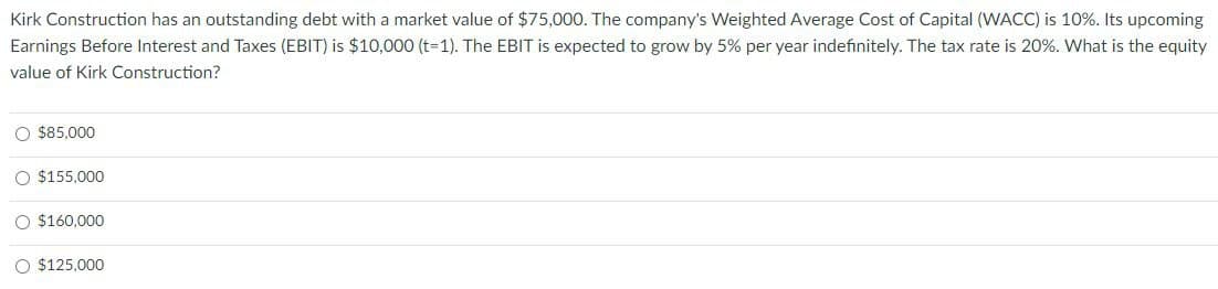 Kirk Construction has an outstanding debt with a market value of $75,000. The company's Weighted Average Cost of Capital (WACC) is 10%. Its upcoming
Earnings Before Interest and Taxes (EBIT) is $10,000 (t-1). The EBIT is expected to grow by 5% per year indefinitely. The tax rate is 20%. What is the equity
value of Kirk Construction?
$85,000
$155,000
$160,000
$125,000