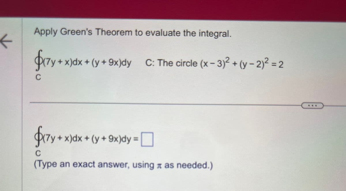 ←
Apply Green's Theorem to evaluate the integral.
$(7y + x)dx + (y + 9x)dy C: The circle (x-3)²+(y-2)² = 2
C
$(7y + x)dx
C
(Type an exact answer, using as needed.)
+ x)dx + (y + 9x)dy = 0