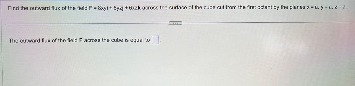 Find the outward flux of the field F = 8xyi + 6yzj + 6xzk across the surface of the cube cut from the first octant by the planes x = a, y = a, z = a.
The outward flux of the field F across the cube is equal to