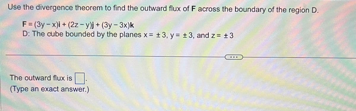 Use the divergence theorem to find the outward flux of F across the boundary of the region D.
F = (3y-x)i + (2z - y)j + (3y - 3x)k
D: The cube bounded by the planes x = ±3, y = ±3, and z = ±3
The outward flux is
(Type an exact answer.)