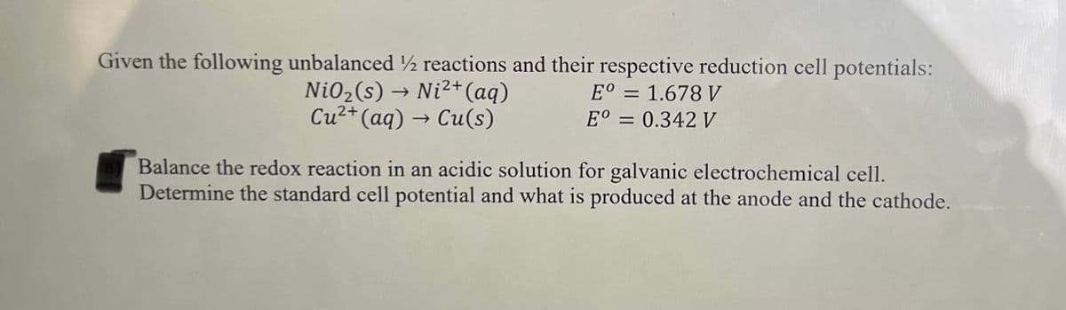 Given the following unbalanced ½ reactions and their respective reduction cell potentials:
Ni02(s) → Ni²+(aq)
Cu2+ (aq) → Cu(s)
E° = 1.678 V
%3D
E° = 0.342 V
Balance the redox reaction in an acidic solution for galvanic electrochemical cell.
Determine the standard cell potential and what is produced at the anode and the cathode.
