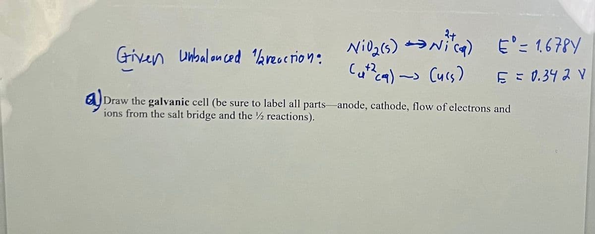 E'= 1.678Y
Cu?cq) ~> Curs) E = 0.34 2 V
Given unbalonced aruction:
a)
Draw the galvanic cell (be sure to label all parts-anode, cathode, flow of electrons and
ions from the salt bridge and the ½ reactions).
