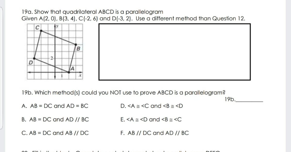 19a. Show that quadrilateral ABCD is a parallelogram
Given A(2, 0), B(3, 4), C(-2, 6) and D(-3, 2). Use a different method than Question 12.
IA
19b. Which method(s) could you NOT use to prove ABCD is a parallelogram?
19b.
A. AB = DO and AD = BC
D. <A = <C and <B = <D
B. AB = DC and AD // BC
E. <A = <D and <B = <C
C. AB = DC and AB // DC
F. AB // DC and AD // BC
00
