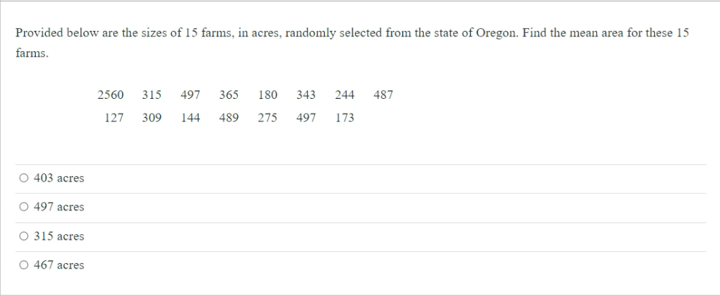 Provided below are the sizes of 15 farms, in acres, randomly selected from the state of Oregon. Find the mean area for these 15
farms.
2560
315
497
365
180
343
244
487
127
309
144
489
275
497
173
O 403 acres
O 497 acres
O 315 acres
O 467 acres
