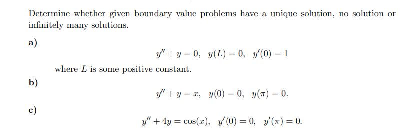Determine whether given boundary value problems have a unique solution, no solution or
infinitely many solutions.
a)
b)
c)
y" + y = 0, y(L) = 0, y'(0) = 1
where L is some positive constant.
y"+y=x, y(0) = 0, y(t) = 0.
y" + 4y = cos(x), y'(0) = 0, y'(T) = 0.
