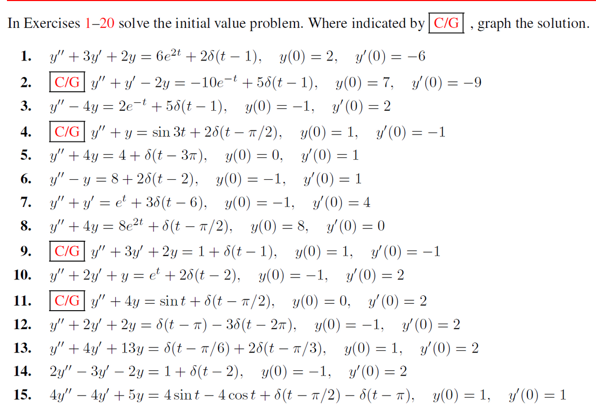 In Exercises 1-20 solve the initial value problem. Where indicated by C/G, graph the solution.
1.
y" + 3y' + 2y = 6e²t + 28(t − 1), y(0) = 2, y'(0) = −6
-t
2.
C/Gy" + y − 2y = −10e¯
-
+58(t-1),
y(0) = 7, y'(0)
3.
y" - 4y = 2e-t +58(t-1), y(0) = −1, y'(0) = 2
+
4.
5.
6.
7.
8.
9.
10.
11.
12.
13.
14.
15.
|C/G|y" + y = sin 3t+28(t — π/2),
y" + 4y = 4 + 8(t−3π),
y(0) = 0,
y" - y = 8+28(t — 2),
y(0) = -1,
y"+y' = et + 38(t — 6),
y(0) = -1,
y'(0) = 4
y" + 4y = 8e²t +8(t = π/2), y(0) = 8,_y'(0) = 0
y(0) = 1,
y'(0) = 1
y'(0)=1
y'(0) =
= −1,
C/Gy" + 3y' + 2y = 1 + 8(t − 1), y(0) = 1, y'(0) = −1
y" + 2y + y = et + 28 (t− 2), y(0)
y'(0) = 2
= −1
y(0) = 0,
y(0)
=
C/Gy" + 4y = sint + 8(t− π/2),
y' (0) = 2
y" + 2y + 2y = 8(t – π) — 38(t – 2π),
= -1, y'(0) = 2
y(0) = 1,
y'(0) =
y" + 4y' + 13y = 8(t − π/6) + 28(t — π/3),
2y" − 3y′ – 2y = 1 + d(t − 2), y(0) = -1,
4y" — 4y' + 5y = 4 sint - 4 cost + 8(t − π/2) — 8(t = π), y(0) = 1, y′(0) = 1
y' (0) = 2
= 2