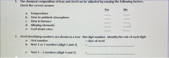 1. The chemical composition of iron and steel can be adjusted by varying the following factors.
Check the correct answer.
a. Temperature
b. Time in ambient atmosphere
C. Time in furnace
d. Alloying elements
e. Cool-down rates
Yes
=
No
2. Steel identifying numbers are shown as a four-five digit number. Identify the role of each digit.
a. First number
= class of steel
b.
Next 1 or 2 numbers (digit 2 and 3)
C. Next 1-2 numbers (digit 4 and 5)
