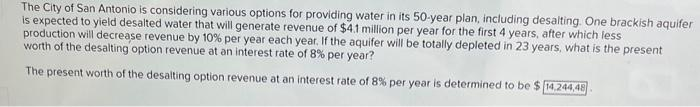 The City of San Antonio is considering various options for providing water in its 50-year plan, including desalting. One brackish aquifer
is expected to yield desalted water that will generate revenue of $4.1 million per year for the first 4 years, after which less
production will decrease revenue by 10% per year each year. If the aquifer will be totally depleted in 23 years, what is the present
worth of the desalting option revenue at an interest rate of 8% per year?
The present worth of the desalting option revenue at an interest rate of 8% per year is determined to be $ 14,244,48