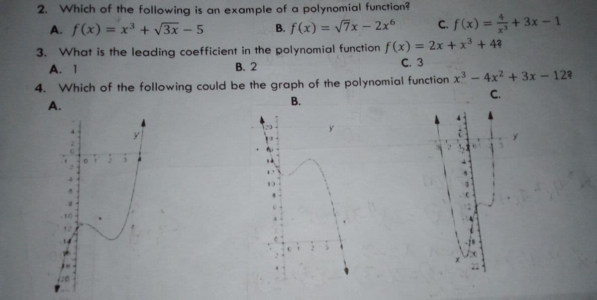 2. Which of the following is an example of a polynomial function?
C. f(x) =+3x- 1
%3D
A. f(x) = x3 + V3x - 5
B. f(x) = V7x - 2x6
%3D
%3D
3. What is the leading coefficient in the polynomial function f (x) = 2x + x + 4?
А. 1
%3D
В. 2
С. 3
4. Which of the following could be the graph of the polynomial function x-4x +3x-12?
В.
-3
С.
A.
y
10
12
-14
(20
