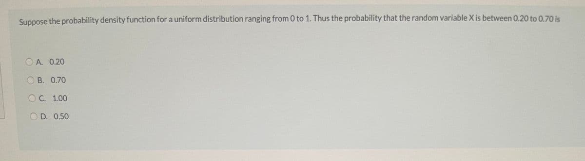 Suppose the probability density function for a uniform distribution ranging from 0 to 1. Thus the probability that the random variable X is between 0.20 to 0.70 is
O A. 0.20
B. 0.70
ОС. 1.00
O D. 0.50
